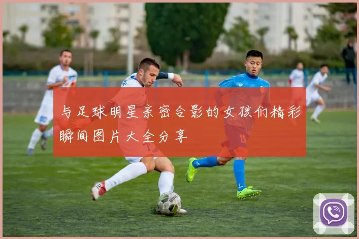 与足球明星亲密合影的女孩们精彩瞬间图片大全分享