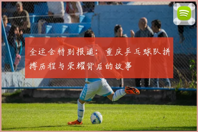 全运会特别报道：重庆乒乓球队拼搏历程与荣耀背后的故事