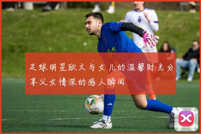 足球明星欧文与女儿的温馨时光分享父女情深的感人瞬间