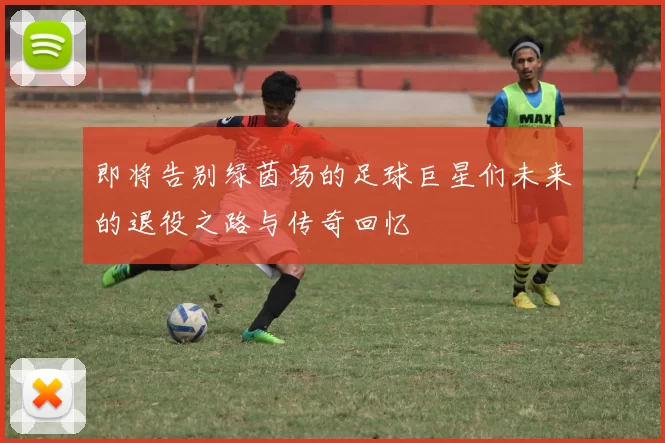 即将告别绿茵场的足球巨星们未来的退役之路与传奇回忆