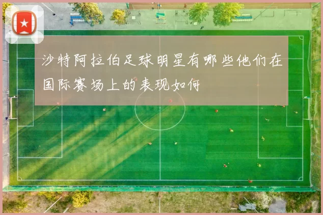 沙特阿拉伯足球明星有哪些他们在国际赛场上的表现如何