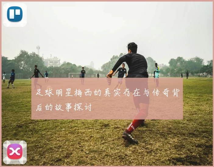 足球明星梅西的真实存在与传奇背后的故事探讨