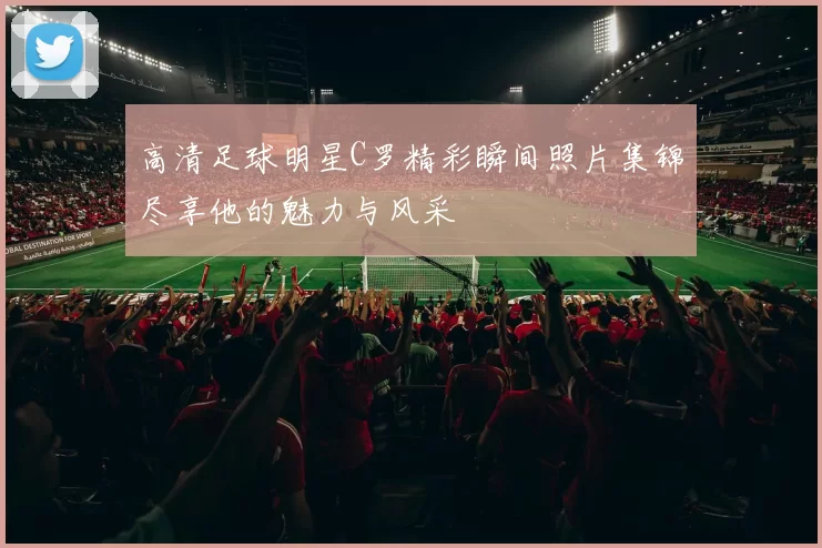 高清足球明星C罗精彩瞬间照片集锦尽享他的魅力与风采