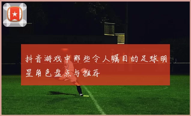 抖音游戏中那些令人瞩目的足球明星角色盘点与推荐