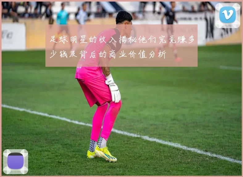 足球明星的收入揭秘他们究竟赚多少钱及背后的商业价值分析