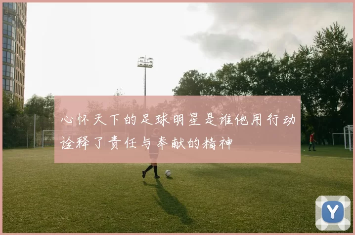 心怀天下的足球明星是谁他用行动诠释了责任与奉献的精神