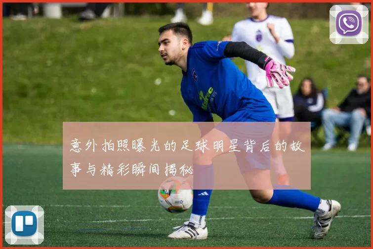 意外拍照曝光的足球明星背后的故事与精彩瞬间揭秘