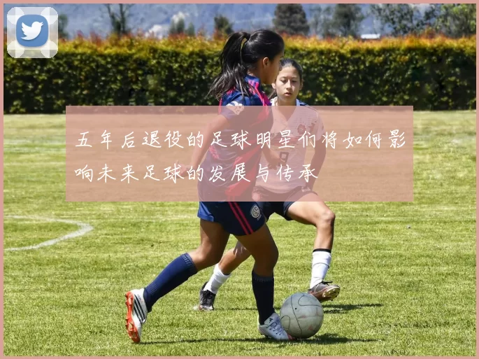 五年后退役的足球明星们将如何影响未来足球的发展与传承