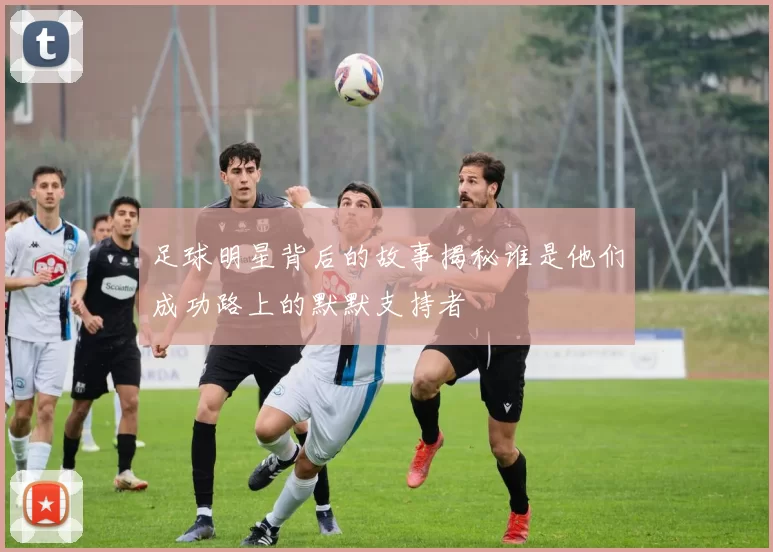 足球明星背后的故事揭秘谁是他们成功路上的默默支持者