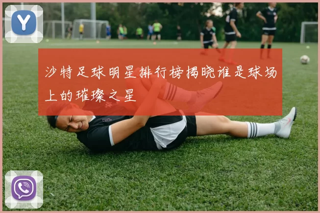 沙特足球明星排行榜揭晓谁是球场上的璀璨之星