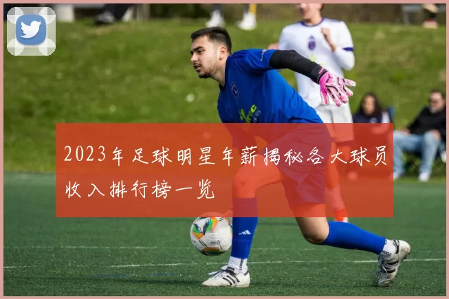 2023年足球明星年薪揭秘各大球员收入排行榜一览