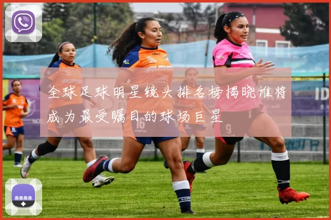 全球足球明星镜头排名榜揭晓谁将成为最受瞩目的球场巨星