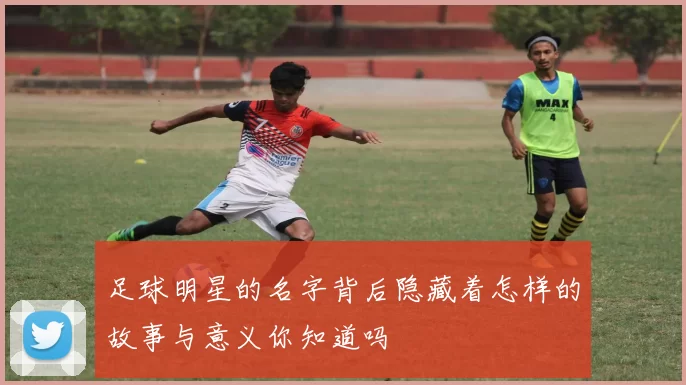 足球明星的名字背后隐藏着怎样的故事与意义你知道吗