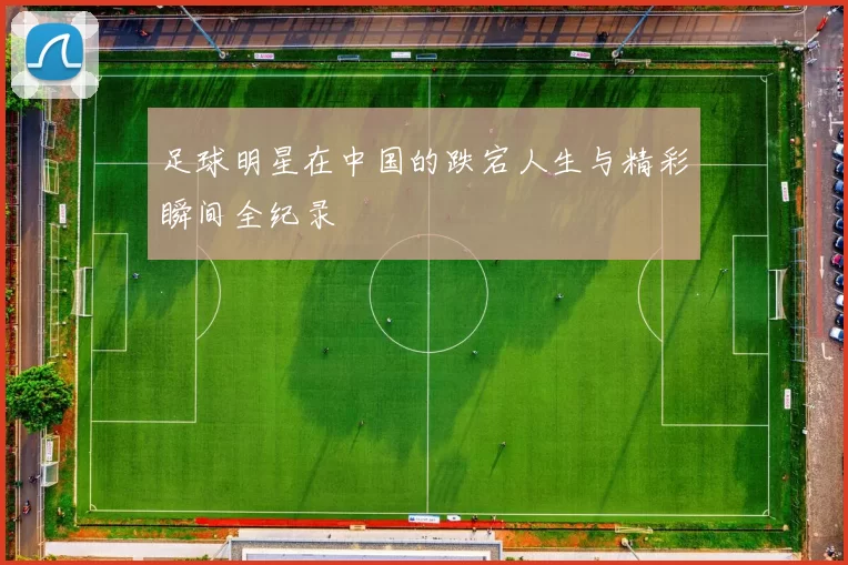 足球明星在中国的跌宕人生与精彩瞬间全纪录