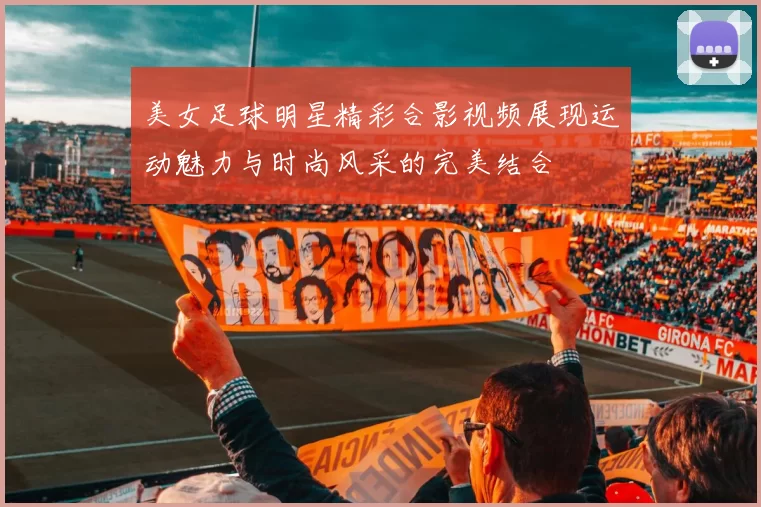 美女足球明星精彩合影视频展现运动魅力与时尚风采的完美结合