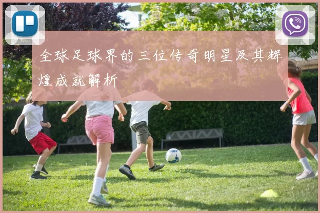 全球足球界的三位传奇明星及其辉煌成就解析