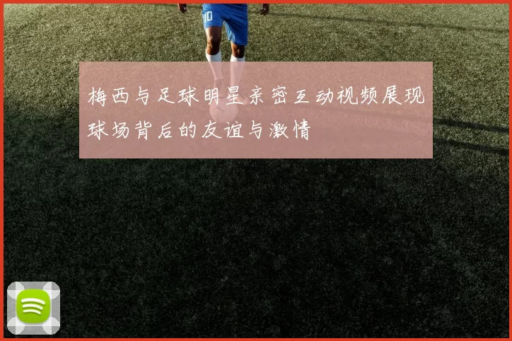 梅西与足球明星亲密互动视频展现球场背后的友谊与激情